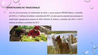 EXPORTACIONES NO TRADICIONALES
Así, los envíos peruanos no tradicionales de pieles y cueros pasaron 900,000 dólares a setiembre
del 2016 a 1.3 millones de dólares a setiembre del 2017, en tanto que las exportaciones peruanas no
tradicionales agropecuarias pasaron de 909.6 millones de dólares a setiembre del 2016 a 1,031.5
millones de dólares a setiembre del 2017.
 
