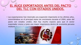 EL AUGE EXPORTADOS ANTES DEL PACTO
DEL TLC CON ESTADOS UNIDOS.
• Las exportaciones han mostrado una expansión importante en los últimos años,
convirtiéndose en el principal motor de crecimiento durante el 2004, antes del
pacto con estados unidos. Aún hay mucho espacio para que el sector
exportador crezca y tome una mayor importancia dentro de economía peruana
mediante la exportación hacia estados unidos.
 