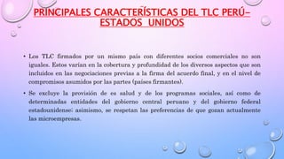PRINCIPALES CARACTERÍSTICAS DEL TLC PERÚ-
ESTADOS UNIDOS
• Los TLC firmados por un mismo país con diferentes socios comerciales no son
iguales. Estos varían en la cobertura y profundidad de los diversos aspectos que son
incluidos en las negociaciones previas a la firma del acuerdo final, y en el nivel de
compromisos asumidos por las partes (países firmantes).
• Se excluye la provisión de es salud y de los programas sociales, así como de
determinadas entidades del gobierno central peruano y del gobierno federal
estadounidense; asimismo, se respetan las preferencias de que gozan actualmente
las microempresas.
 
