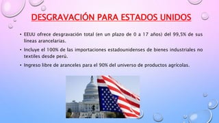 DESGRAVACIÓN PARA ESTADOS UNIDOS
• EEUU ofrece desgravación total (en un plazo de 0 a 17 años) del 99,5% de sus
líneas arancelarias.
• Incluye el 100% de las importaciones estadounidenses de bienes industriales no
textiles desde perú.
• Ingreso libre de aranceles para el 90% del universo de productos agrícolas.
 