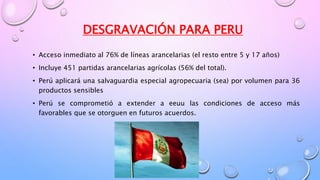 DESGRAVACIÓN PARA PERU
• Acceso inmediato al 76% de líneas arancelarias (el resto entre 5 y 17 años)
• Incluye 451 partidas arancelarias agrícolas (56% del total).
• Perú aplicará una salvaguardia especial agropecuaria (sea) por volumen para 36
productos sensibles
• Perú se comprometió a extender a eeuu las condiciones de acceso más
favorables que se otorguen en futuros acuerdos.
 