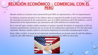 RELACIÓN ECONÓMICO – COMERCIAL CON EL
PERÚ
Estados unidos es el primer socio comercial del perú (26% en exportaciones y 19% en importaciones).
La balanza comercial presenta en los últimos años un superávit favorable al perú como consecuencia
del sostenido incremento de las exportaciones, que en el 2003 totalizaron us$ 2,450 millones, y por la
disminución de las importaciones, que alcanzaron us$ 1,950 millones en el mismo año.
En el caso del agro, estados unidos constituye el primer mercado de destino al concentrar el 32% de
nuestras exportaciones, mientras que en el caso de las confecciones representa el 77% del valor total
exportado. Además, estados unidos es una fuente importante de inversión extranjera para el país.
Entre 1994 y el 2011, el stock de ied registrada estadounidense en el perú creció de us$ 754 millones
a más de us$ 1,960 millones, lo que representa una expansión de 160% en estos años.
 