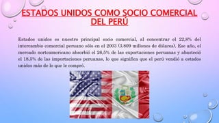 ESTADOS UNIDOS COMO SOCIO COMERCIAL
DEL PERÚ
Estados unidos es nuestro principal socio comercial, al concentrar el 22,8% del
intercambio comercial peruano sólo en el 2003 (3.809 millones de dólares). Ese año, el
mercado norteamericano absorbió el 26,5% de las exportaciones peruanas y abasteció
el 18,5% de las importaciones peruanas, lo que significa que el perú vendió a estados
unidos más de lo que le compró.
 