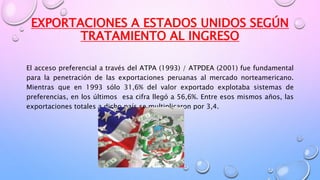 EXPORTACIONES A ESTADOS UNIDOS SEGÚN
TRATAMIENTO AL INGRESO
El acceso preferencial a través del ATPA (1993) / ATPDEA (2001) fue fundamental
para la penetración de las exportaciones peruanas al mercado norteamericano.
Mientras que en 1993 sólo 31,6% del valor exportado explotaba sistemas de
preferencias, en los últimos esa cifra llegó a 56,6%. Entre esos mismos años, las
exportaciones totales a dicho país se multiplicaron por 3,4.
 