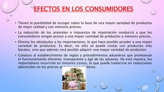 EFECTOS EN LOS CONSUMIDORES
• Tienen la posibilidad de escoger sobre la base de una mayor variedad de productos
de mejor calidad y con menores precios.
• La reducción de los aranceles o impuestos de importación conducirá a que los
consumidores tengan acceso a una mayor cantidad de productos a menores precios.
• Elimina los obstáculos a las importaciones, lo que hace posible acceder a una mayor
variedad de productos. Es decir, no sólo se puede contar con productos más
baratos, sino que además será posible adquirir una mayor variedad de productos
• Conduce al establecimiento de reglas y procedimientos aduaneros que promuevan
el funcionamiento eficiente, transparente y ágil de las aduanas. De esta manera, los
importadores incurrirán en menores costos, lo que puede traducirse en reducciones
adicionales en los precios para los consumidores.
 