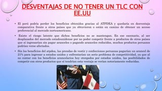 DESVENTAJAS DE NO TENER UN TLC CON
EE.UU
• El perú podría perder los beneficios obtenidos gracias al ATPDEA y quedaría en desventaja
comparativa frente a otros países que ya obtuvieron o están en camino de obtener un acceso
preferencial al mercado norteamericano.
• Existe el riesgo latente que dichos beneficios no se mantengan. En ese escenario, al ser
desplazados del mercado estadounidense por no poder competir frente a productos de otros países
que sí ingresarían sin pagar aranceles o pagando aranceles reducidos, muchos productos peruanos
podrían verse afectados.
• Sin los beneficios del atpdea, las prendas de vestir y confecciones peruanas pagarían un arancel de
21% para ingresar a estados unidos y enfrentarían un serio problema de competitividad, ya que al
no contar con los beneficios arancelarios hoy otorgados por estados unidos, las posibilidades de
competir con otros productos que sí tendrían esta ventaja se verían notoriamente reducidas.
 