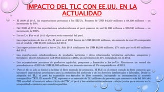 IMPACTO DEL TLC CON EE.UU. EN LA
ACTUALIDAD
• El 2009 al 2015, las exportaciones peruanas a los EE.Uu. Pasaron de USD $4,200 millones a $8,100 millones – un
incremento de 93%.
• Del 2009 al 2015, las exportaciones estadounidenses al perú pasaron de usd $4,900 millones a $10,100 millones – un
incremento de 106%.
• Los ee.Uu. Fue en el 2013 el primer socio comercial del perú.
• Las exportaciones de los ee.Uu. Al perú en el 2015 fueron de USD $10,100 millones, un aumento de casi 8% comparado
con el total de USD $9,400 millones del 2012.
• Las exportaciones del perú a los ee.Uu. Año 2015 totalizaron los USD $8,100 millones, 27% más que los 6,400 millones
del 2012.
• Las exportaciones estadounidenses de productos agrícolas y otros relacionados (productos agrícolas, pesqueros y
forestales) al perú totalizaron usd $852 millones el 2015, un incremento de 31% comparado con el 2012.
• Las exportaciones peruanas de productos agrícolas, pesqueros y forestales a los ee.Uu. Alcanzaron un record sin
precedentes en el 2015 de USD $1,500 millones, un aumento cercano al 5% comparado con el 2012.
• Pero el tlc no solo se limitó a facilitar el libre mercado de productos. El TLC es el primer tratado de libre comercio que
incorporó innovadoras provisiones para la protección del ambiente y de los derechos intelectuales y laborales. Desde la
adopción del TLC el perú ha expandido sus tratados de libre comercio, incluyendo su incorporación al acuerdo
transpacífico (TPP). El acuerdo TPP, representa un mercado de 792 millones de personas que concentra más del 38% del
PBI mundial. Al construir sobre el éxito del TLC, el perú y los estados unidos podemos trabajar juntos para avanzar en la
prosperidad económica para nuestros pueblos.
 