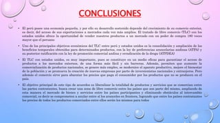 CONCLUSIONES
• El perú posee una economía pequeña, y por ello su desarrollo sostenido depende del crecimiento de su comercio exterior,
es decir, del acceso de sus exportaciones a mercados cada vez más amplios. El tratado de libre comercio (TLC) con los
estados unidos ofrece la oportunidad de vender nuestros productos a un mercado con un poder de compra 180 veces
mayor que el peruano
• Uno de los principales objetivos económicos del TLC entre perú y estados unidos es la consolidación y ampliación de los
beneficios temporales obtenidos para determinados productos, con la ley de preferencias arancelarias andinas (ATPA) y
su posterior ratificación con la ley de promoción comercial andina y erradicación de la droga (ATPDEA)
• El TLC con estados unidos, es muy importante, pues se constituye en un medio eficaz para garantizar el acceso de
productos a los mercados externos, de una forma más fácil y sin barreras. Además, permiten que aumente la
comercialización de productos nacionales, se genere más empleo, se modernice el aparato productivo, mejore el bienestar
de la población y se promueva la creación de nuevas empresas por parte de inversionistas nacionales y extranjeros. Pero
además el comercio sirve para abaratar los precios que paga el consumidor por los productos que no se producen en el
país.
• El objetivo principal de este tipo de acuerdos es liberalizar la totalidad de productos y servicios que se comercian entre
las partes contratantes, busca crear una zona de libre comercio entre los países que son parte del mismo, ampliando de
esta manera el mercado de bienes y servicios entre los países participantes y eliminando obstáculos al intercambio
comercial, es decir se comprometen a anular entre sí los aranceles en frontera, logrando que entre los países contratantes
los precios de todos los productos comerciados entre ellos serán los mismos para todos
 