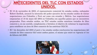ANTECEDENTES DEL TLC CON ESTADOS
UNIDOS.
• El 18 de noviembre de 2003, el representante comercial de estados unidos, embajador
Robert Zoellick, anunció la intención del poder ejecutivo de los estados unidos de iniciar
negociaciones con Colombia y Perú así como con ecuador y Bolivia. Las negociaciones
empezarían el 18 de mayo del 2004 en Colombia con aquellos países que se encuentren
preparados. Para estados unidos, un TLC estados unidos mantiene tratados de libre
comercio y, en ese sentido, complementa y fortalece el objetivo de culminar la negociación
para establecer un área de libre comercio de las américas (ALCA).
• El 7 de diciembre del 2005 el perú y los estados unidos concluyeron las negociaciones del
tratado de libre comercio (tlc) entre ambos países, el mismo que entró en vigencia el 1ro
de febrero del 2009.
 