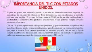 IMPORTANCIA DEL TLC CON ESTADOS
UNIDOS.
El perú no posee una economía grande, y por ello su desarrollo sostenido depende del
crecimiento de su comercio exterior, es decir, del acceso de sus exportaciones a mercados
cada vez más amplios. El tratado de libre comercio (TLC) con los estados unidos ofrece la
oportunidad de vender nuestros productos a un mercado con un poder de compra 180 veces
mayor que el peruano.
Con los tlc ganan especialmente los países pequeños, y particularmente su agricultura e
industria. Estados unidos es mucho más grande que el perú, pero esa es una característica
que juega a nuestro favor, porque poseemos un mercado pequeño con un bajo poder de
compra, mientras que nosotros, con sólo penetrar 0,1% más de su mercado, con productos
en los que tenemos ventajas, incrementaríamos nuestro PBI en 4%.
 