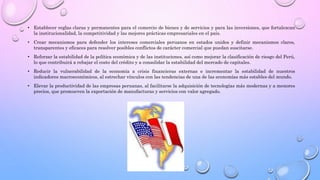 • Establecer reglas claras y permanentes para el comercio de bienes y de servicios y para las inversiones, que fortalezcan
la institucionalidad, la competitividad y las mejores prácticas empresariales en el país.
• Crear mecanismos para defender los intereses comerciales peruanos en estados unidos y definir mecanismos claros,
transparentes y eficaces para resolver posibles conflictos de carácter comercial que puedan suscitarse.
• Reforzar la estabilidad de la política económica y de las instituciones, así como mejorar la clasificación de riesgo del Perú,
lo que contribuirá a rebajar el costo del crédito y a consolidar la estabilidad del mercado de capitales.
• Reducir la vulnerabilidad de la economía a crisis financieras externas e incrementar la estabilidad de nuestros
indicadores macroeconómicos, al estrechar vínculos con las tendencias de una de las economías más estables del mundo.
• Elevar la productividad de las empresas peruanas, al facilitarse la adquisición de tecnologías más modernas y a menores
precios, que promueven la exportación de manufacturas y servicios con valor agregado.
 