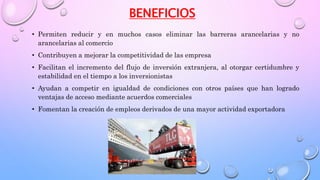BENEFICIOS
• Permiten reducir y en muchos casos eliminar las barreras arancelarias y no
arancelarias al comercio
• Contribuyen a mejorar la competitividad de las empresa
• Facilitan el incremento del flujo de inversión extranjera, al otorgar certidumbre y
estabilidad en el tiempo a los inversionistas
• Ayudan a competir en igualdad de condiciones con otros países que han logrado
ventajas de acceso mediante acuerdos comerciales
• Fomentan la creación de empleos derivados de una mayor actividad exportadora
 