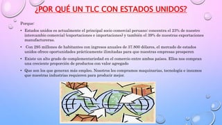 ¿POR QUÉ UN TLC CON ESTADOS UNIDOS?
Porque:
• Estados unidos es actualmente el principal socio comercial peruano: concentra el 23% de nuestro
intercambio comercial (exportaciones e importaciones) y también el 39% de nuestras exportaciones
manufactureras.
• Con 295 millones de habitantes con ingresos anuales de 37.800 dólares, el mercado de estados
unidos ofrece oportunidades prácticamente ilimitadas para que nuestras empresas prosperen
• Existe un alto grado de complementariedad en el comercio entre ambos países. Ellos nos compran
una creciente proporción de productos con valor agregado
• Que son los que generan más empleo. Nosotros les compramos maquinarias, tecnología e insumos
que nuestras industrias requieren para producir mejor.
 