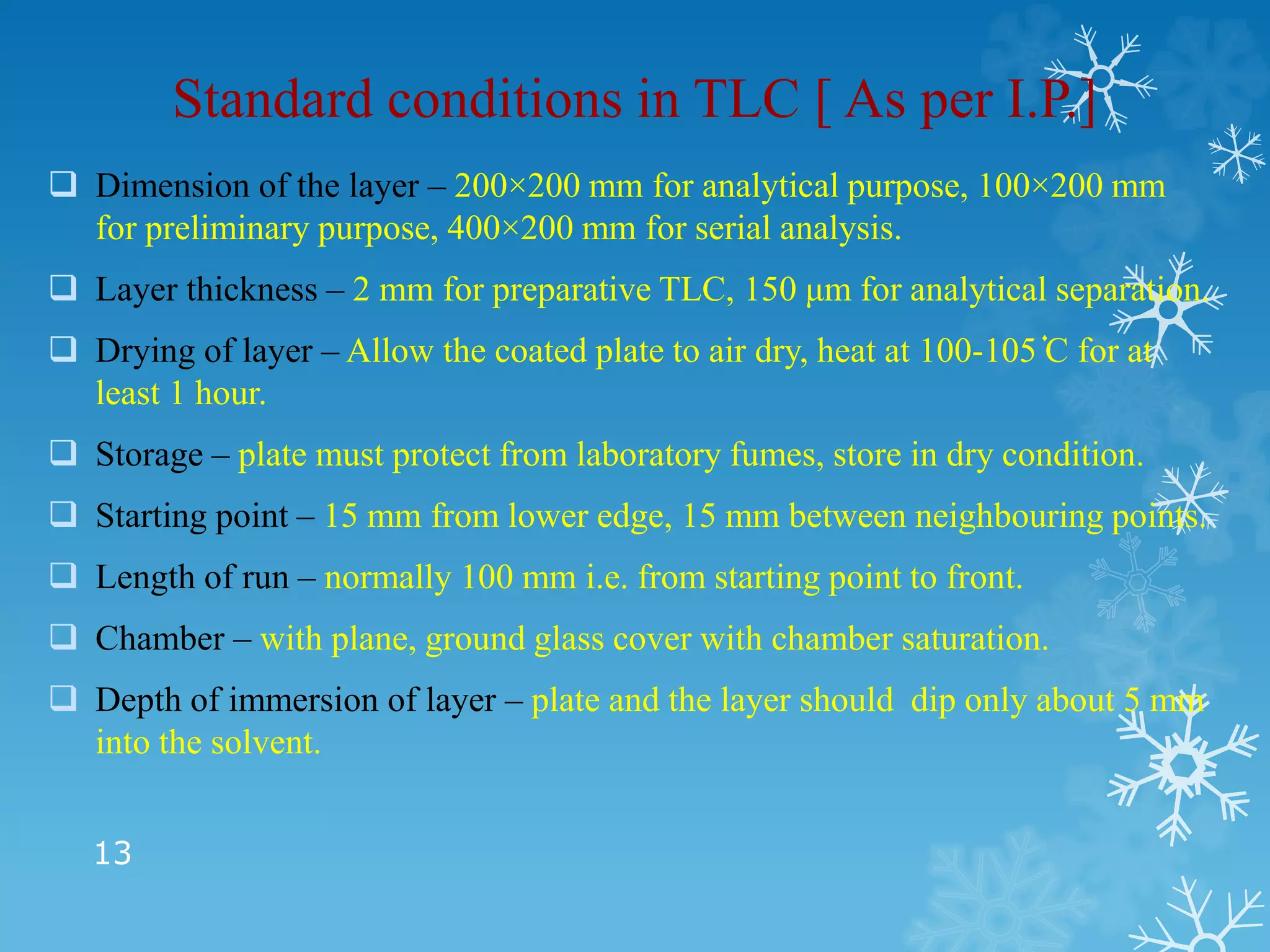 Standard conditions in TLC [ As per I.P.]
 Dimension of the layer – 200×200 mm for analytical purpose, 100×200 mm
for preliminary purpose, 400×200 mm for serial analysis.
 Layer thickness – 2 mm for preparative TLC, 150 μm for analytical separation.
 Drying of layer – Allow the coated plate to air dry, heat at 100-105 ֗C for at
least 1 hour.
 Storage – plate must protect from laboratory fumes, store in dry condition.
 Starting point – 15 mm from lower edge, 15 mm between neighbouring points.
 Length of run – normally 100 mm i.e. from starting point to front.
 Chamber – with plane, ground glass cover with chamber saturation.
 Depth of immersion of layer – plate and the layer should dip only about 5 mm
into the solvent.
13
 