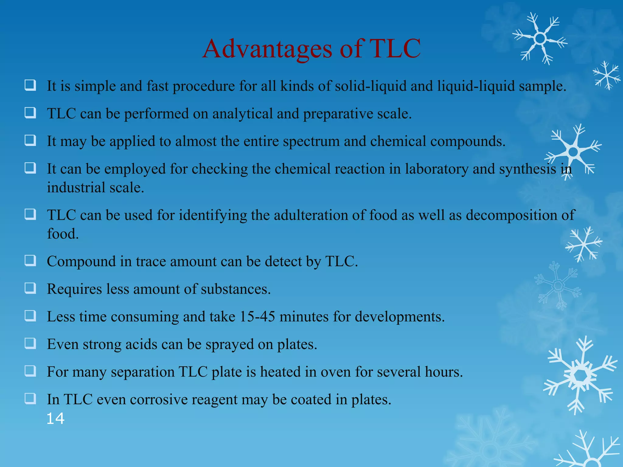 Advantages of TLC
 It is simple and fast procedure for all kinds of solid-liquid and liquid-liquid sample.
 TLC can be performed on analytical and preparative scale.
 It may be applied to almost the entire spectrum and chemical compounds.
 It can be employed for checking the chemical reaction in laboratory and synthesis in
industrial scale.
 TLC can be used for identifying the adulteration of food as well as decomposition of
food.
 Compound in trace amount can be detect by TLC.
 Requires less amount of substances.
 Less time consuming and take 15-45 minutes for developments.
 Even strong acids can be sprayed on plates.
 For many separation TLC plate is heated in oven for several hours.
 In TLC even corrosive reagent may be coated in plates.
14
 