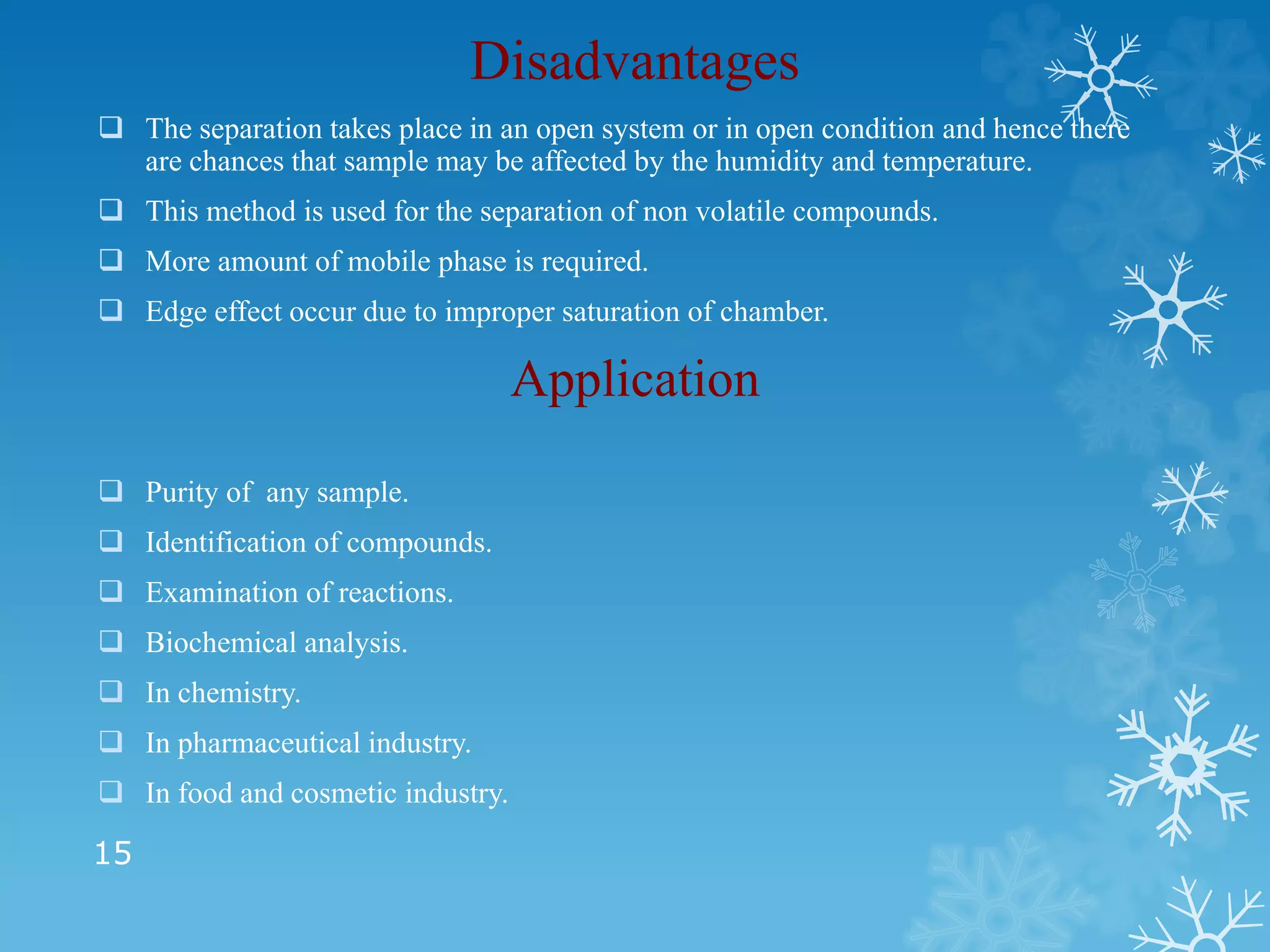 Disadvantages
 The separation takes place in an open system or in open condition and hence there
are chances that sample may be affected by the humidity and temperature.
 This method is used for the separation of non volatile compounds.
 More amount of mobile phase is required.
 Edge effect occur due to improper saturation of chamber.
Application
 Purity of any sample.
 Identification of compounds.
 Examination of reactions.
 Biochemical analysis.
 In chemistry.
 In pharmaceutical industry.
 In food and cosmetic industry.
15
 