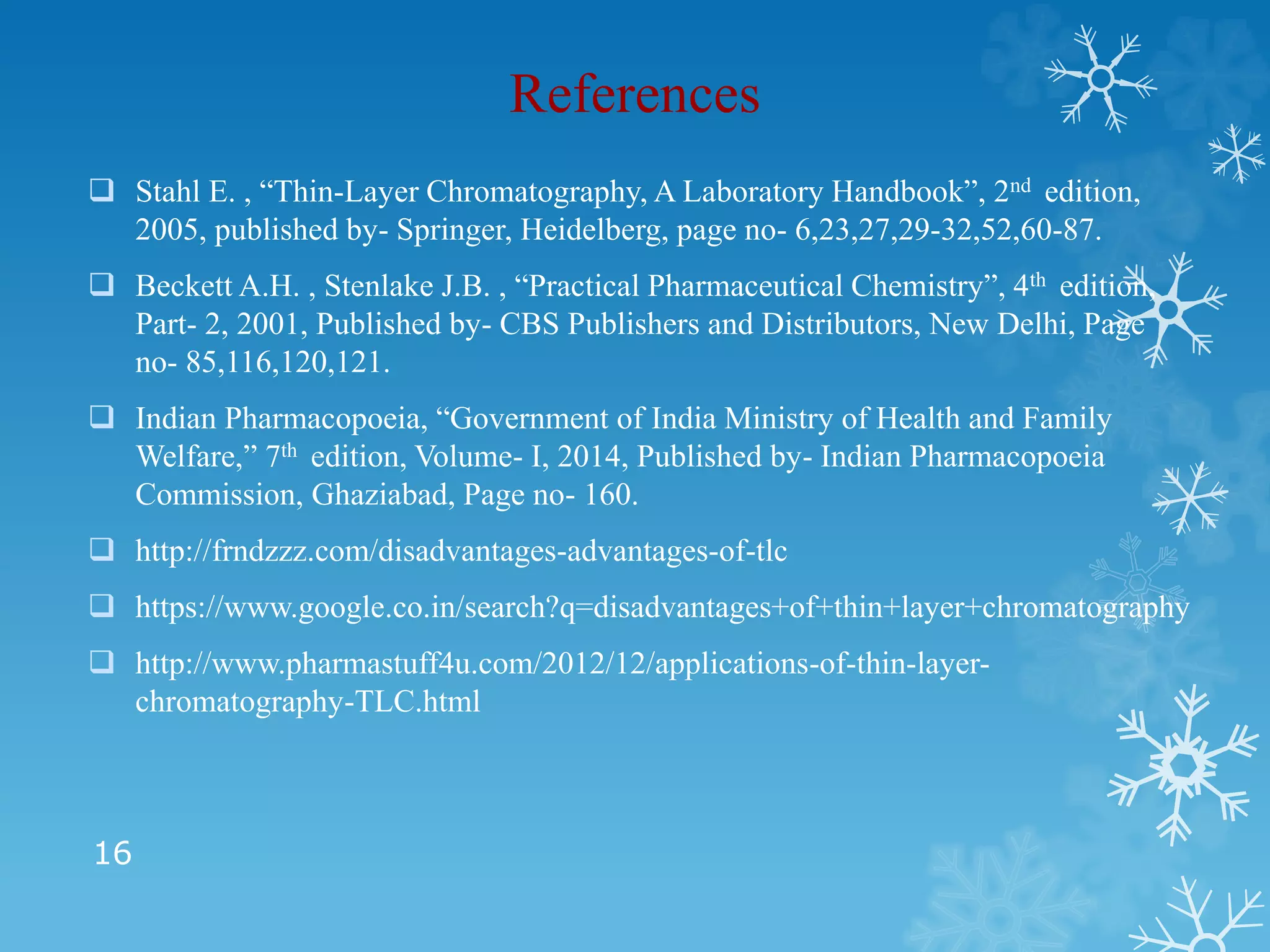 References
 Stahl E. , “Thin-Layer Chromatography, A Laboratory Handbook”, 2nd edition,
2005, published by- Springer, Heidelberg, page no- 6,23,27,29-32,52,60-87.
 Beckett A.H. , Stenlake J.B. , “Practical Pharmaceutical Chemistry”, 4th edition,
Part- 2, 2001, Published by- CBS Publishers and Distributors, New Delhi, Page
no- 85,116,120,121.
 Indian Pharmacopoeia, “Government of India Ministry of Health and Family
Welfare,” 7th edition, Volume- I, 2014, Published by- Indian Pharmacopoeia
Commission, Ghaziabad, Page no- 160.
 http://frndzzz.com/disadvantages-advantages-of-tlc
 https://www.google.co.in/search?q=disadvantages+of+thin+layer+chromatography
 http://www.pharmastuff4u.com/2012/12/applications-of-thin-layer-
chromatography-TLC.html
16
 