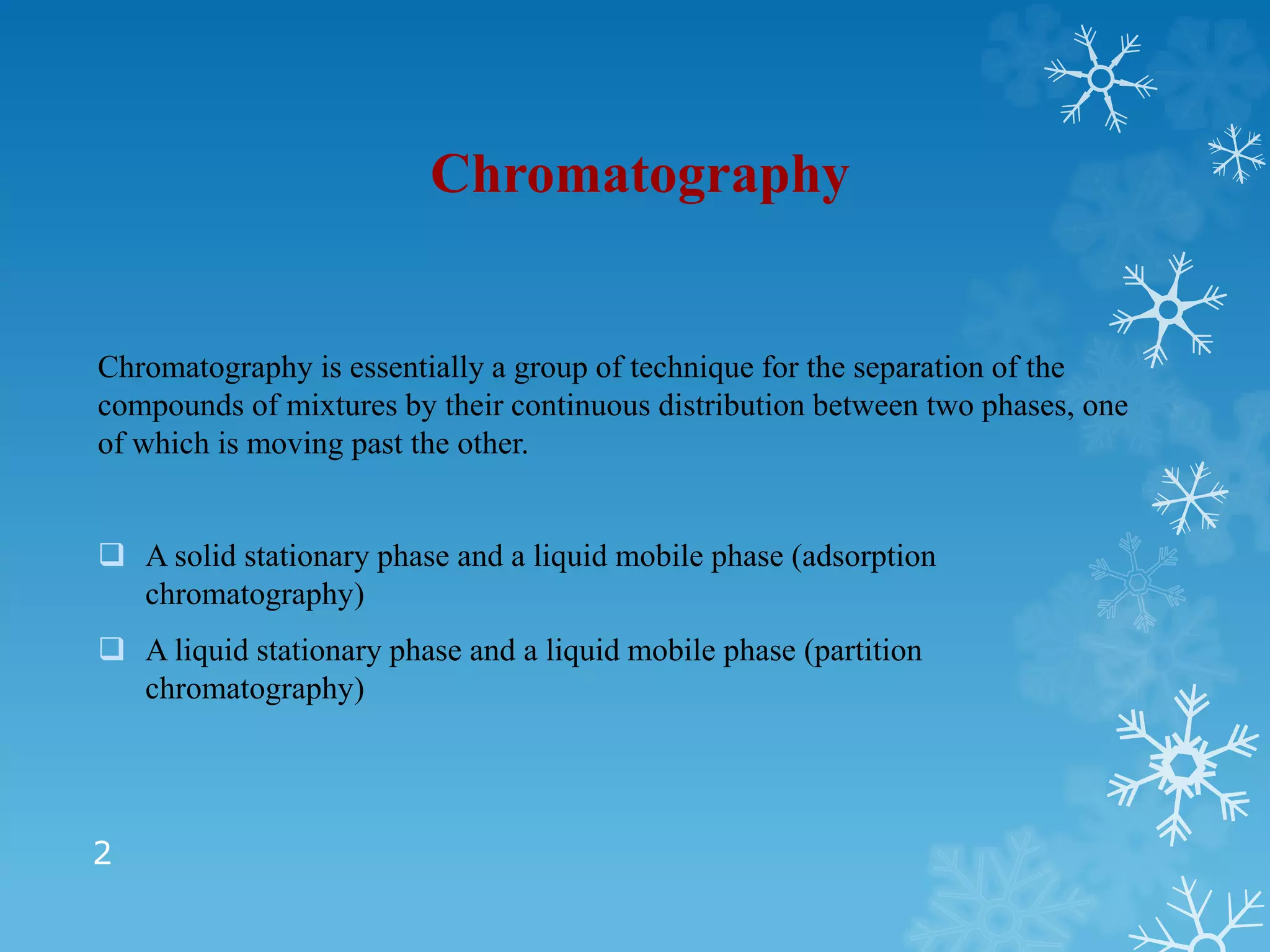 Chromatography
Chromatography is essentially a group of technique for the separation of the
compounds of mixtures by their continuous distribution between two phases, one
of which is moving past the other.
 A solid stationary phase and a liquid mobile phase (adsorption
chromatography)
 A liquid stationary phase and a liquid mobile phase (partition
chromatography)
2
 