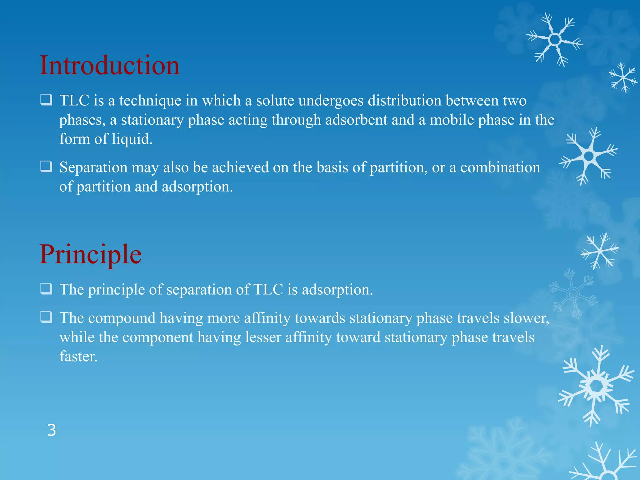 3
Introduction
 TLC is a technique in which a solute undergoes distribution between two
phases, a stationary phase acting through adsorbent and a mobile phase in the
form of liquid.
 Separation may also be achieved on the basis of partition, or a combination
of partition and adsorption.
Principle
 The principle of separation of TLC is adsorption.
 The compound having more affinity towards stationary phase travels slower,
while the component having lesser affinity toward stationary phase travels
faster.
 