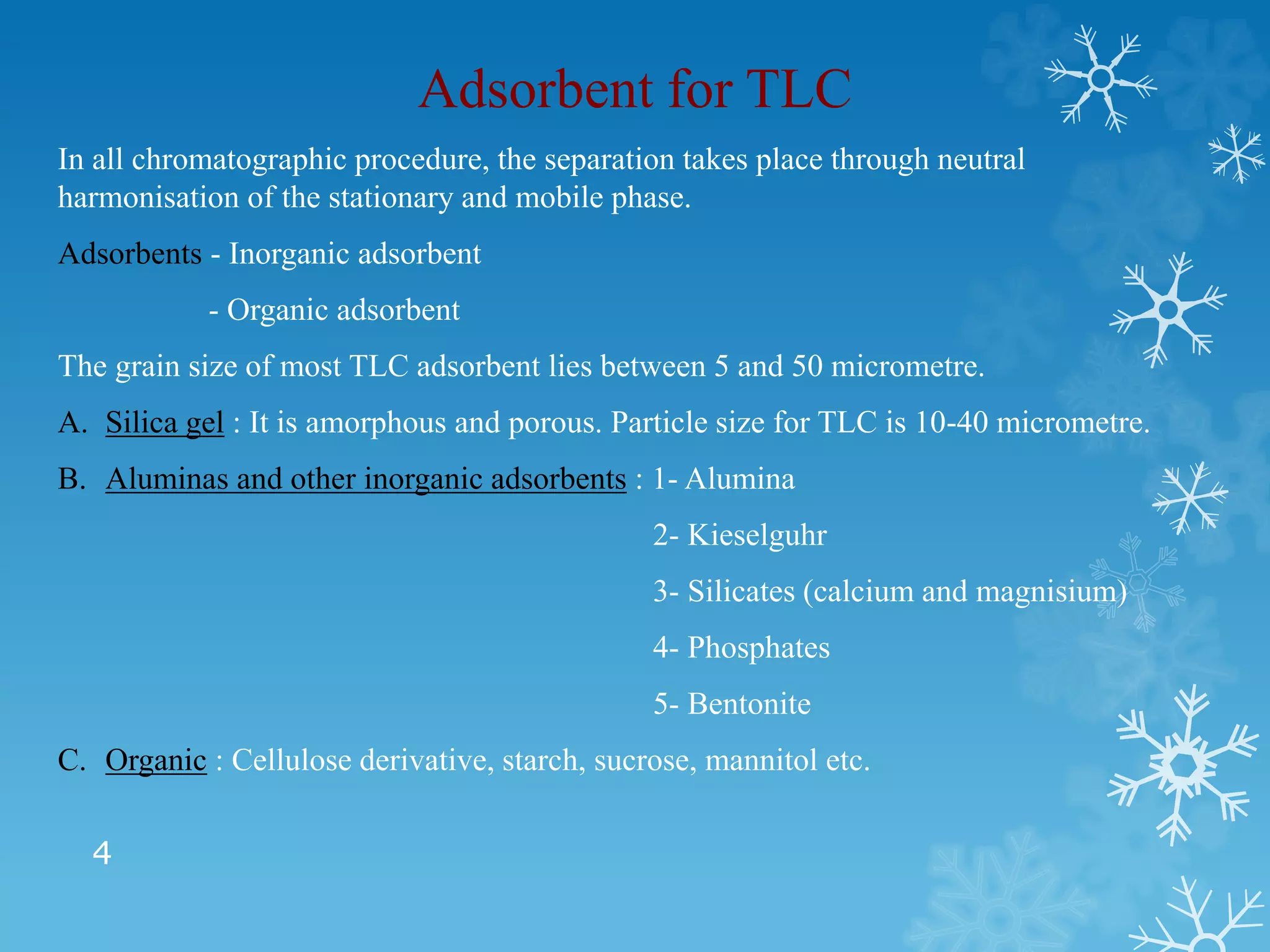 4
Adsorbent for TLC
In all chromatographic procedure, the separation takes place through neutral
harmonisation of the stationary and mobile phase.
Adsorbents - Inorganic adsorbent
- Organic adsorbent
The grain size of most TLC adsorbent lies between 5 and 50 micrometre.
A. Silica gel : It is amorphous and porous. Particle size for TLC is 10-40 micrometre.
B. Aluminas and other inorganic adsorbents : 1- Alumina
2- Kieselguhr
3- Silicates (calcium and magnisium)
4- Phosphates
5- Bentonite
C. Organic : Cellulose derivative, starch, sucrose, mannitol etc.
 