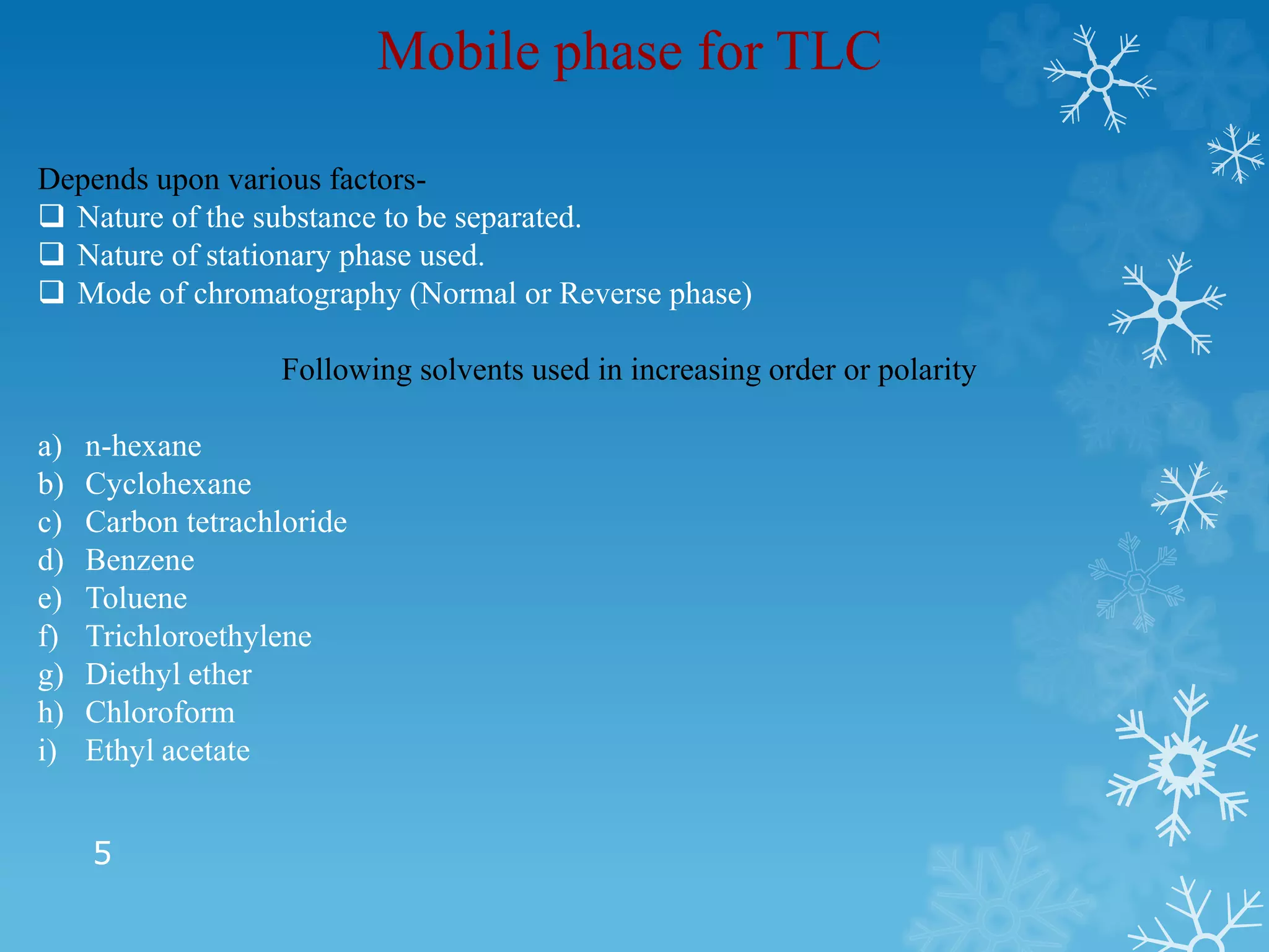 5
Mobile phase for TLC
Depends upon various factors-
 Nature of the substance to be separated.
 Nature of stationary phase used.
 Mode of chromatography (Normal or Reverse phase)
Following solvents used in increasing order or polarity
a) n-hexane
b) Cyclohexane
c) Carbon tetrachloride
d) Benzene
e) Toluene
f) Trichloroethylene
g) Diethyl ether
h) Chloroform
i) Ethyl acetate
 