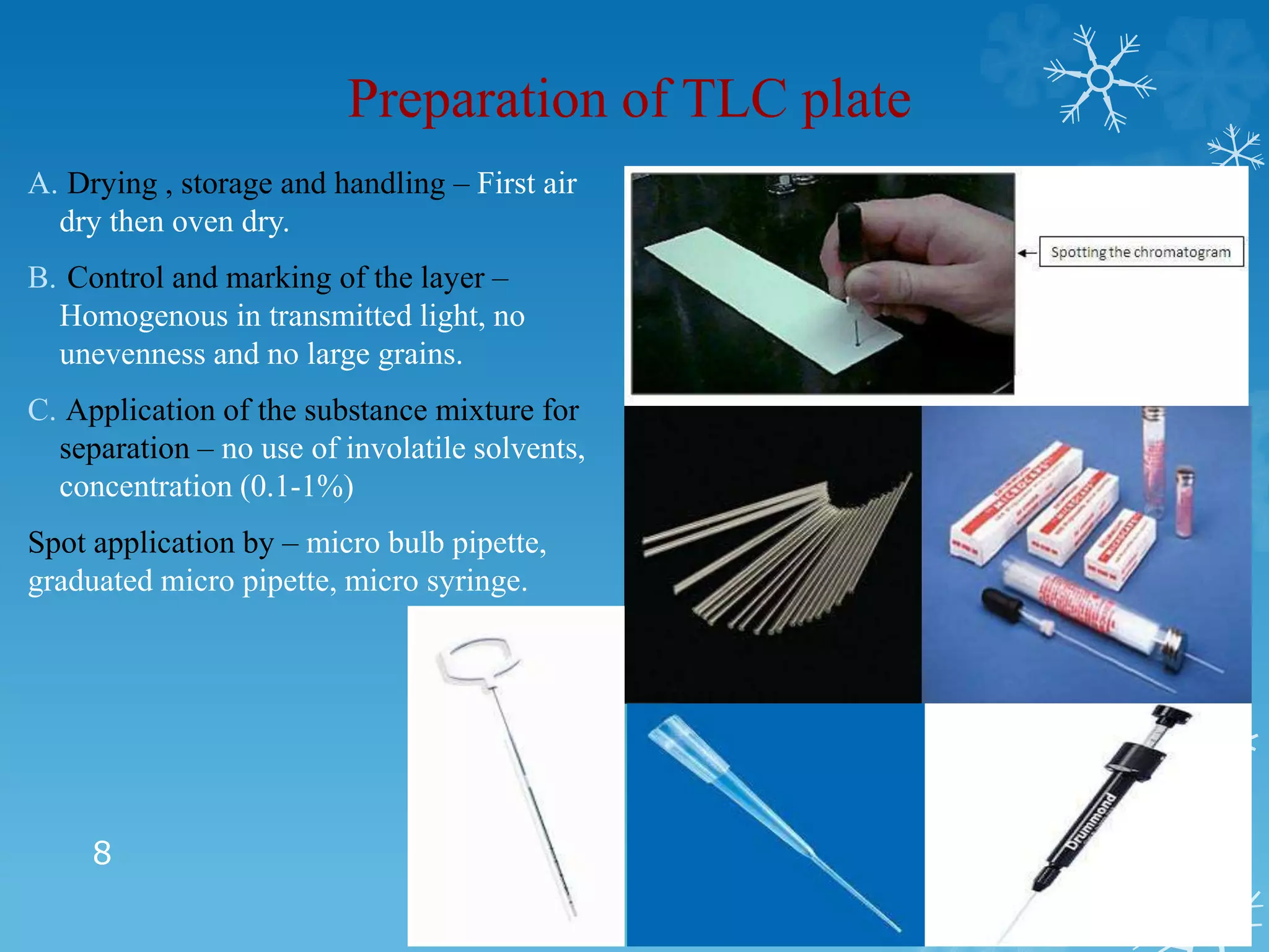 Preparation of TLC plate
A. Drying , storage and handling – First air
dry then oven dry.
B. Control and marking of the layer –
Homogenous in transmitted light, no
unevenness and no large grains.
C. Application of the substance mixture for
separation – no use of involatile solvents,
concentration (0.1-1%)
Spot application by – micro bulb pipette,
graduated micro pipette, micro syringe.
8
 