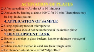 GOKULAKRISHNAN TLC 15
ACTIVATION OF PLATES
 After spreading → Air dry (5 to 10 minutes)
 Activated by heating at about 100˚C for 30 min. Then plates may
be kept in desiccators
4.APPLICATION OF SAMPLE
 Using capillary tube or micropipette
 Spotting area should not be immersed in the mobile phase
5.DEVELOPMENT TANK
 Better to develop in glass beakers, jars to avoid more wastage of
solvents
 When standard method is used, use twin trough tanks
 Do chamber saturation to avoid “edge effect”
 