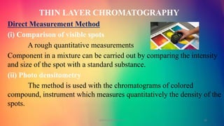 THIN LAYER CHROMATOGRAPHY
Direct Measurement Method
(i) Comparison of visible spots
A rough quantitative measurements
Component in a mixture can be carried out by comparing the intensity
and size of the spot with a standard substance.
(ii) Photo densitometry
The method is used with the chromatograms of colored
compound, instrument which measures quantitatively the density of the
spots.
GOKULAKRISHNAN TLC 23
 