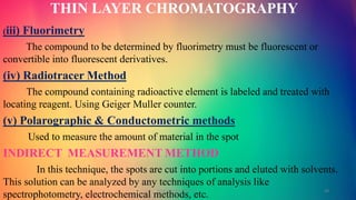 THIN LAYER CHROMATOGRAPHY
(iii) Fluorimetry
The compound to be determined by fluorimetry must be fluorescent or
convertible into fluorescent derivatives.
(iv) Radiotracer Method
The compound containing radioactive element is labeled and treated with
locating reagent. Using Geiger Muller counter.
(v) Polarographic & Conductometric methods
Used to measure the amount of material in the spot
INDIRECT MEASUREMENT METHOD
In this technique, the spots are cut into portions and eluted with solvents.
This solution can be analyzed by any techniques of analysis like
spectrophotometry, electrochemical methods, etc.
GOKULAKRISHNAN TLC 24
 
