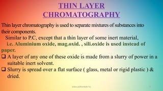 GOKULAKRISHNAN TLC 7
THIN LAYER
CHROMATOGRAPHY
Thin layer chromatography is used to separate mixtures of substances into
their components.
Similar to P.C, except that a thin layer of some inert material,
i.e. Aluminium oxide, mag.oxid. , sili.oxide is used instead of
paper.
 A layer of any one of these oxide is made from a slurry of power in a
suitable inert solvent.
 Slurry is spread over a flat surface ( glass, metal or rigid plastic ) &
dried.
 