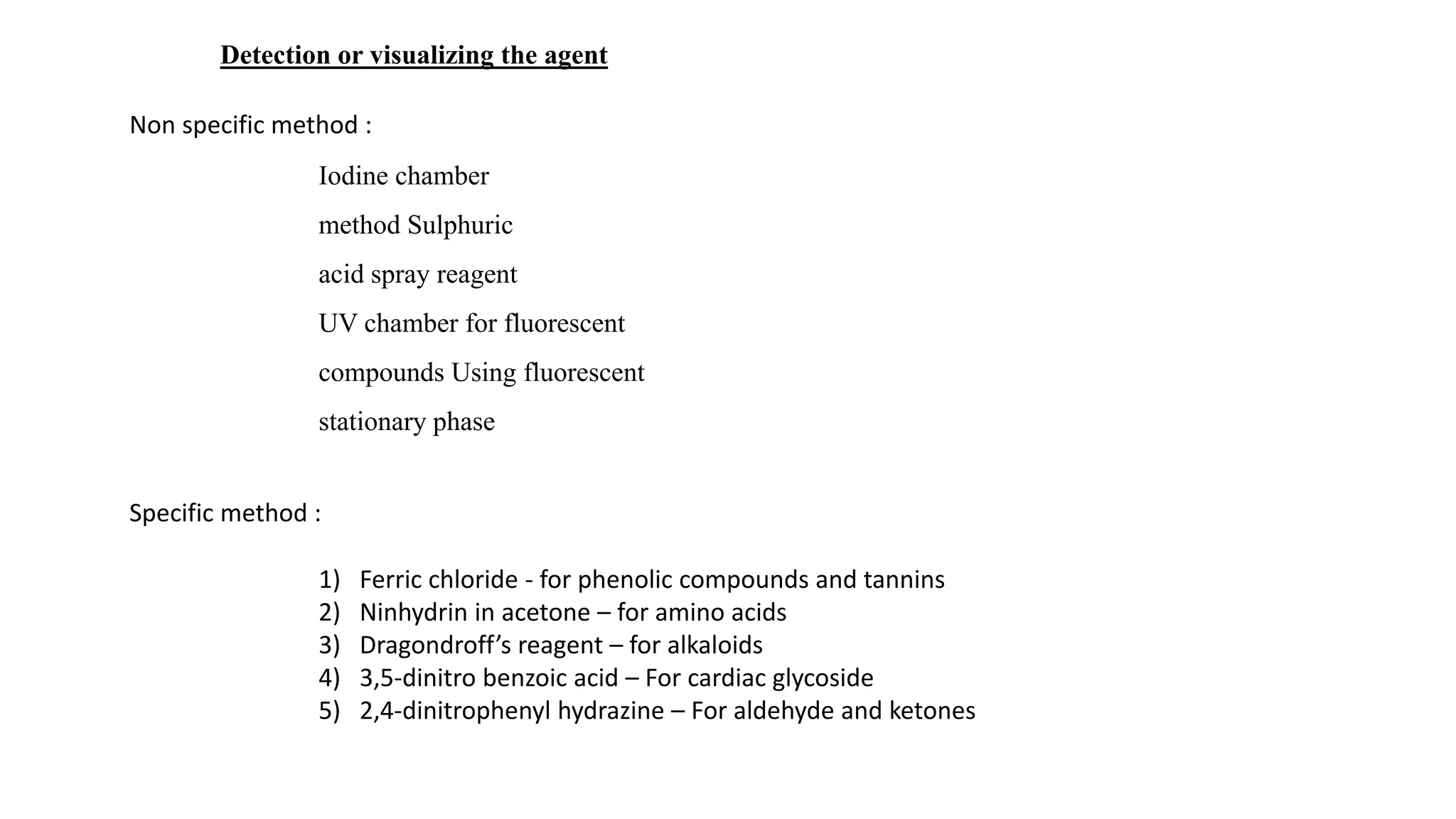 Iodine chamber
method Sulphuric
acid spray reagent
UV chamber for fluorescent
compounds Using fluorescent
stationary phase
Detection or visualizing the agent
Non specific method :
Specific method :
1) Ferric chloride - for phenolic compounds and tannins
2) Ninhydrin in acetone – for amino acids
3) Dragondroff’s reagent – for alkaloids
4) 3,5-dinitro benzoic acid – For cardiac glycoside
5) 2,4-dinitrophenyl hydrazine – For aldehyde and ketones
 