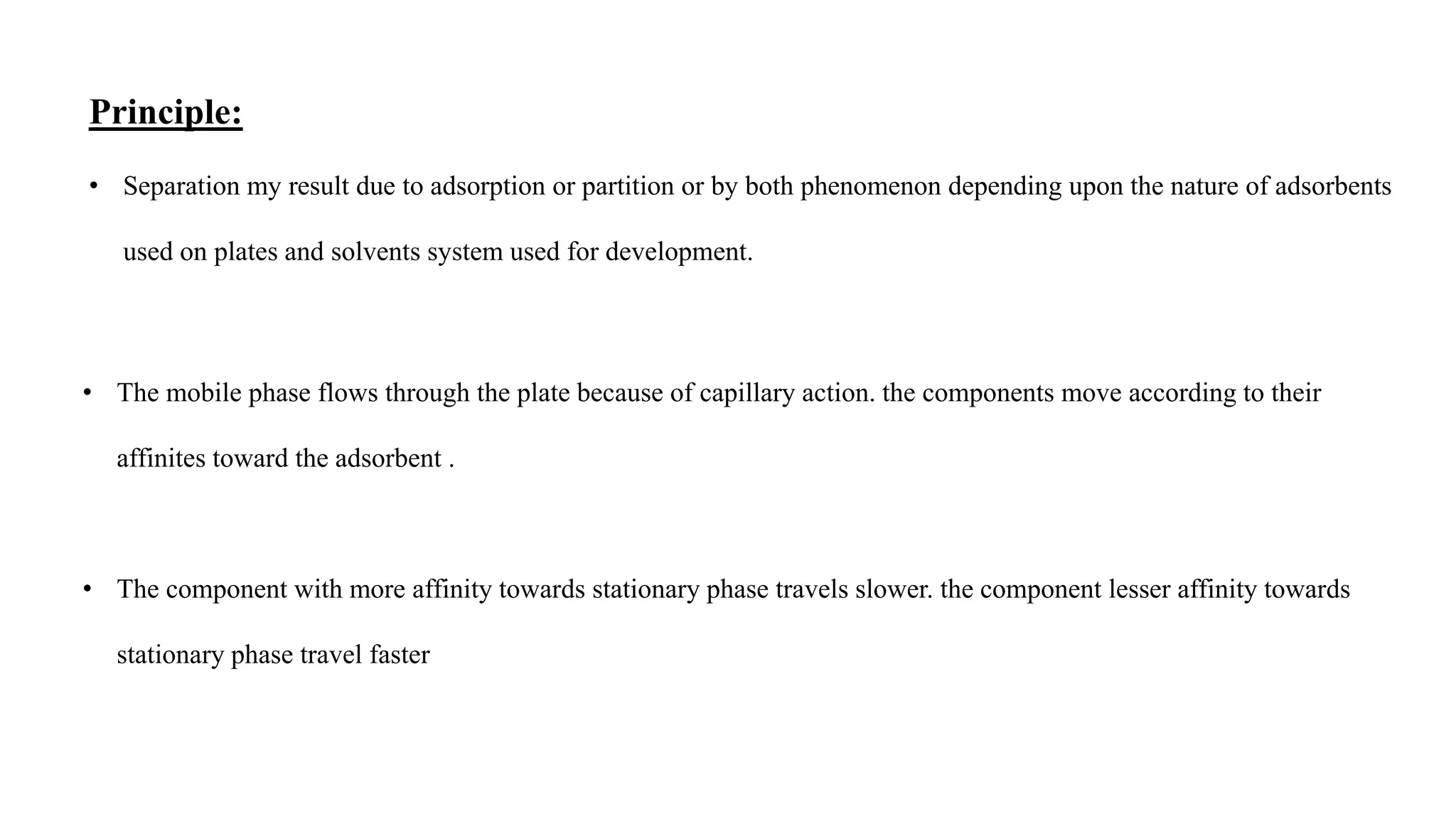 Principle:
• Separation my result due to adsorption or partition or by both phenomenon depending upon the nature of adsorbents
used on plates and solvents system used for development.
• The mobile phase flows through the plate because of capillary action. the components move according to their
affinites toward the adsorbent .
• The component with more affinity towards stationary phase travels slower. the component lesser affinity towards
stationary phase travel faster
 