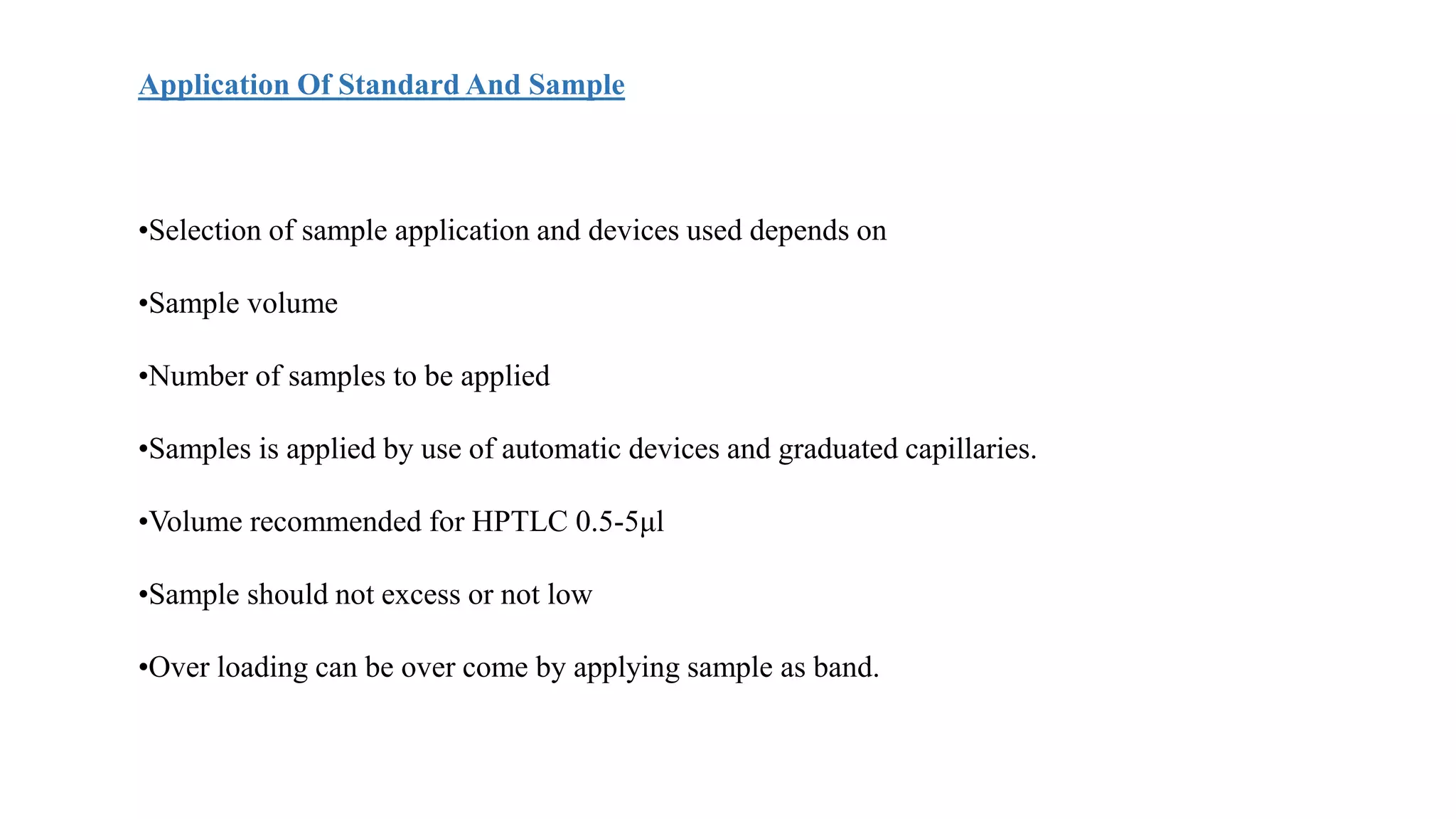 Application Of Standard And Sample
•Selection of sample application and devices used depends on
•Sample volume
•Number of samples to be applied
•Samples is applied by use of automatic devices and graduated capillaries.
•Volume recommended for HPTLC 0.5-5μl
•Sample should not excess or not low
•Over loading can be over come by applying sample as band.
 