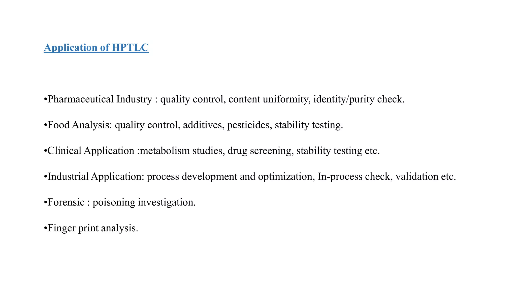 Application of HPTLC
•Pharmaceutical Industry : quality control, content uniformity, identity/purity check.
•Food Analysis: quality control, additives, pesticides, stability testing.
•Clinical Application :metabolism studies, drug screening, stability testing etc.
•Industrial Application: process development and optimization, In-process check, validation etc.
•Forensic : poisoning investigation.
•Finger print analysis.
 
