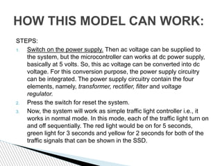 HOW THIS MODEL CAN WORK:
STEPS:
1. Switch on the power supply. Then ac voltage can be supplied to
the system, but the microcontroller can works at dc power supply,
basically at 5 volts. So, this ac voltage can be converted into dc
voltage. For this conversion purpose, the power supply circuitry
can be integrated. The power supply circuitry contain the four
elements, namely, transformer, rectifier, filter and voltage
regulator.
2. Press the switch for reset the system.
3. Now, the system will work as simple traffic light controller i.e., it
works in normal mode. In this mode, each of the traffic light turn on
and off sequentially. The red light would be on for 5 seconds,
green light for 3 seconds and yellow for 2 seconds for both of the
traffic signals that can be shown in the SSD.
 