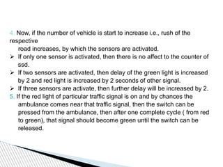 4. Now, if the number of vehicle is start to increase i.e., rush of the
respective
road increases, by which the sensors are activated.
 If only one sensor is activated, then there is no affect to the counter of
ssd.
 If two sensors are activated, then delay of the green light is increased
by 2 and red light is increased by 2 seconds of other signal.
 If three sensors are activate, then further delay will be increased by 2.
5. If the red light of particular traffic signal is on and by chances the
ambulance comes near that traffic signal, then the switch can be
pressed from the ambulance, then after one complete cycle ( from red
to green), that signal should become green until the switch can be
released.
 