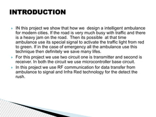 INTRODUCTION
 IN this project we show that how we design a intelligent ambulance
for modern cities. If the road is very much busy with traffic and there
is a heavy jam on the road. Then its possible at that time
ambulance use its special signal to activate the traffic light from red
to green. If in the case of emergency all the ambulance use this
technique then definitely we save many lifes.
 For this project we use two circuit one is transmitter and second is
receiver. In both the circuit we use microcontroller base circuit.
 In this project we use RF communication for data transfer from
ambulance to signal and Infra Red technology for the detect the
rush.
 