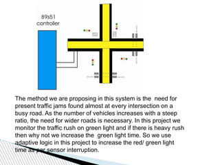 The method we are proposing in this system is the need for
present traffic jams found almost at every intersection on a
busy road. As the number of vehicles increases with a steep
ratio, the need for wider roads is necessary. In this project we
monitor the traffic rush on green light and if there is heavy rush
then why not we increase the green light time. So we use
adaptive logic in this project to increase the red/ green light
time as per sensor interruption.
 