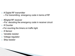  # Digital RF transmitter
-- For transmitting emergency code in terms of RF
 #Digital RF receiver
--For decoding the emergency code in receiver circuit
 # Counter
--For counting the timers on traffic light
 # Sensor
 Variable resistor
 Voltage regulator
 Ship resistor
 