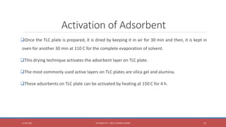Activation of Adsorbent
Once the TLC plate is prepared, it is dried by keeping it in air for 30 min and then, it is kept in
oven for another 30 min at 110 C for the complete evaporation of solvent.
This drying technique activates the adsorbent layer on TLC plate.
The most commonly used active layers on TLC plates are silica gel and alumina.
These adsorbents on TLC plate can be activated by heating at 150 C for 4 h.
11-06-2020 B PHARM PA II - MR K V NANDA KUMAR 12
 