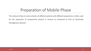 Preparation of Mobile Phase
The mixture of two or more solvents of different polarity with different proportions is often used
for the separation of components present in mixture as compared to that of chemically
homogenous solvents.
11-06-2020 B PHARM PA II - MR K V NANDA KUMAR 14
 