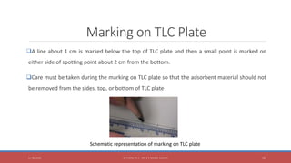 Marking on TLC Plate
A line about 1 cm is marked below the top of TLC plate and then a small point is marked on
either side of spotting point about 2 cm from the bottom.
Care must be taken during the marking on TLC plate so that the adsorbent material should not
be removed from the sides, top, or bottom of TLC plate
11-06-2020 B PHARM PA II - MR K V NANDA KUMAR 15
Schematic representation of marking on TLC plate
 