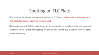 Spotting on TLC Plate
For spotting the sample and standard solution on TLC plate, capillary tube or micropipette or
calibrated glass tube or alga micro syringe is used.
It is very important that the solvent used for the preparation of sample must be non-polar and
volatile in nature so that after spotting the sample, the solvent may evaporate from the spots
before developing.
11-06-2020 B PHARM PA II - MR K V NANDA KUMAR 17
 