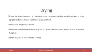 Drying
Once the development of TLC chamber is done, the solvent (mobile phase) is allowed to reach
a proper distance which is also known as solvent front.
This phase may take 20–40 min.
After the development of chromatogram, TLC plate is taken out and solvent front is marked on
TLC plate.
Then TLC plate is allowed to be air dried.
11-06-2020 B PHARM PA II - MR K V NANDA KUMAR 19
 
