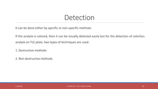 Detection
It can be done either by specific or non-specific methods.
If the analyte is colored, then it can be visually detected easily but for the detection of colorless
analyte on TLC plate, two types of techniques are used:
1. Destructive methods
2. Non destructive methods
11-06-2020 B PHARM PA II - MR K V NANDA KUMAR 20
 