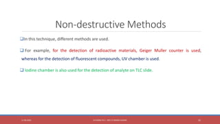 Non-destructive Methods
In this technique, different methods are used.
 For example, for the detection of radioactive materials, Geiger Muller counter is used,
whereas for the detection of fluorescent compounds, UV chamber is used.
 Iodine chamber is also used for the detection of analyte on TLC slide.
11-06-2020 B PHARM PA II - MR K V NANDA KUMAR 22
 