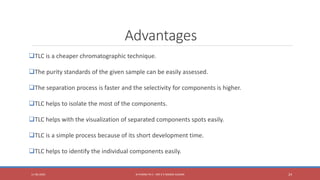 Advantages
TLC is a cheaper chromatographic technique.
The purity standards of the given sample can be easily assessed.
The separation process is faster and the selectivity for components is higher.
TLC helps to isolate the most of the components.
TLC helps with the visualization of separated components spots easily.
TLC is a simple process because of its short development time.
TLC helps to identify the individual components easily.
11-06-2020 B PHARM PA II - MR K V NANDA KUMAR 24
 