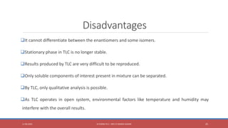 Disadvantages
It cannot differentiate between the enantiomers and some isomers.
Stationary phase in TLC is no longer stable.
Results produced by TLC are very difficult to be reproduced.
Only soluble components of interest present in mixture can be separated.
By TLC, only qualitative analysis is possible.
As TLC operates in open system, environmental factors like temperature and humidity may
interfere with the overall results.
11-06-2020 B PHARM PA II - MR K V NANDA KUMAR 25
 
