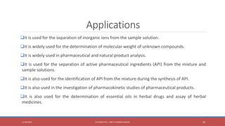 Applications
It is used for the separation of inorganic ions from the sample solution.
It is widely used for the determination of molecular weight of unknown compounds.
It is widely used in pharmaceutical and natural product analysis.
It is used for the separation of active pharmaceutical ingredients (API) from the mixture and
sample solutions.
It is also used for the identification of API from the mixture during the synthesis of API.
It is also used in the investigation of pharmacokinetic studies of pharmaceutical products.
It is also used for the determination of essential oils in herbal drugs and assay of herbal
medicines.
11-06-2020 B PHARM PA II - MR K V NANDA KUMAR 26
 