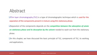 Abstract
Thin layer chromatography (TLC) is a type of chromatographic technique which is used for the
separation of the components present in mixture using thin stationary phase.
Separation of the components depends on the competition between the adsorption of solute
on stationary phase and its desorption by the solvent needed to wash out from the stationary
phase.
In this chapter, we have discussed the basic principle of TLC, components of TLC, its working
and applications.
11-06-2020 B PHARM PA II - MR K V NANDA KUMAR 3
 